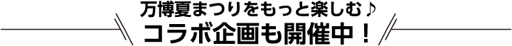 万博夏まつりをもっと楽しむ♪コラボ企画も開催中！